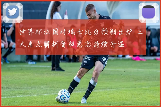 世界杯法国对瑞士比分预测出炉 三大看点解析晋级悬念持续升温