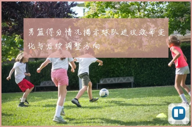 男篮得分情况揭示球队进攻效率变化与后续调整方向