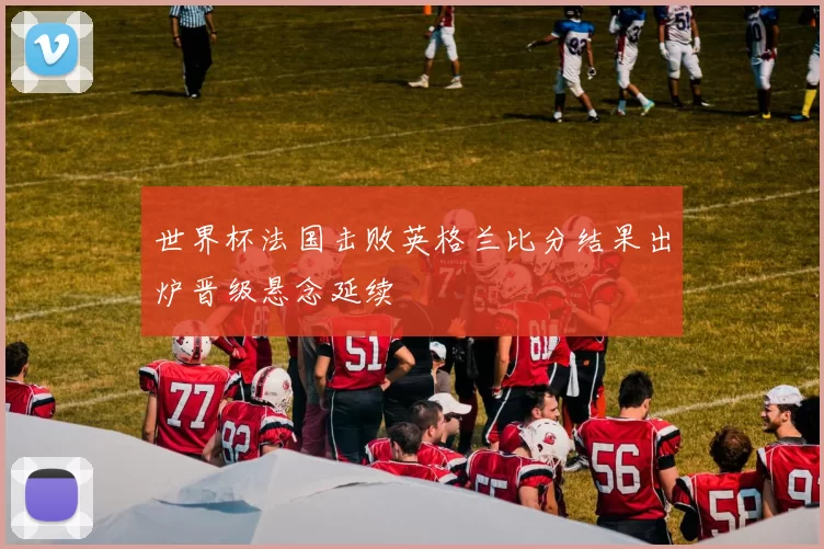 世界杯法国击败英格兰比分结果出炉晋级悬念延续