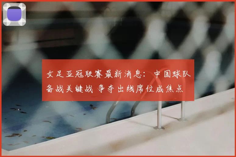 女足亚冠联赛最新消息：中国球队备战关键战 争夺出线席位成焦点