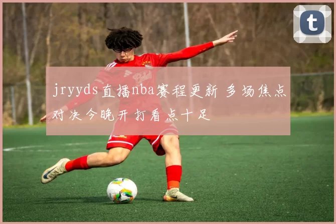 jryyds直播nba赛程更新 多场焦点对决今晚开打看点十足