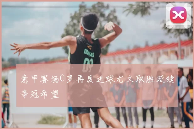 意甲赛场C罗再度进球尤文取胜延续争冠希望