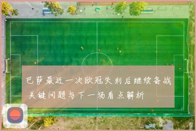 巴萨最近一次欧冠失利后继续备战 关键问题与下一场看点解析