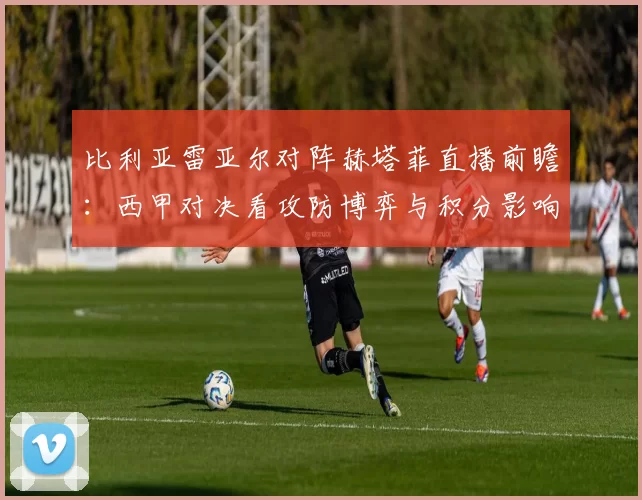 比利亚雷亚尔对阵赫塔菲直播前瞻：西甲对决看攻防博弈与积分影响