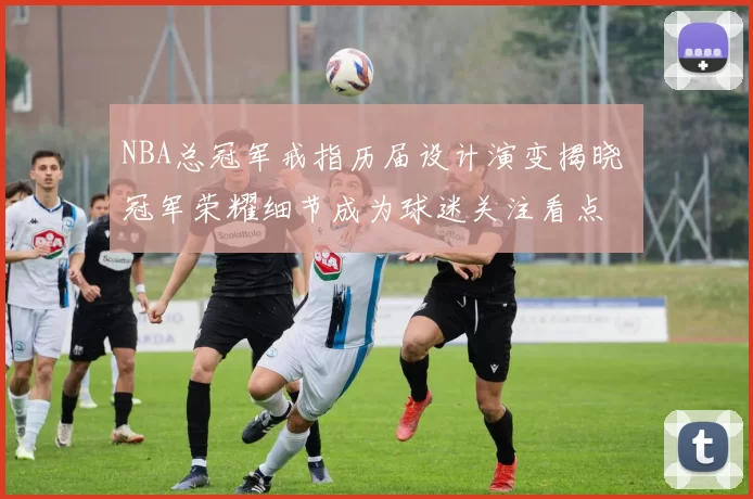 NBA总冠军戒指历届设计演变揭晓 冠军荣耀细节成为球迷关注看点