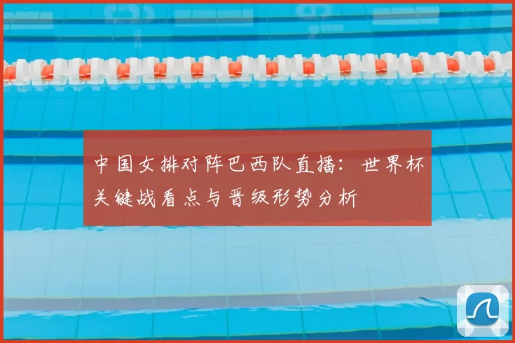 中国女排对阵巴西队直播：世界杯关键战看点与晋级形势分析