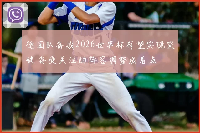 德国队备战2026世界杯有望实现突破 备受关注的阵容调整成看点