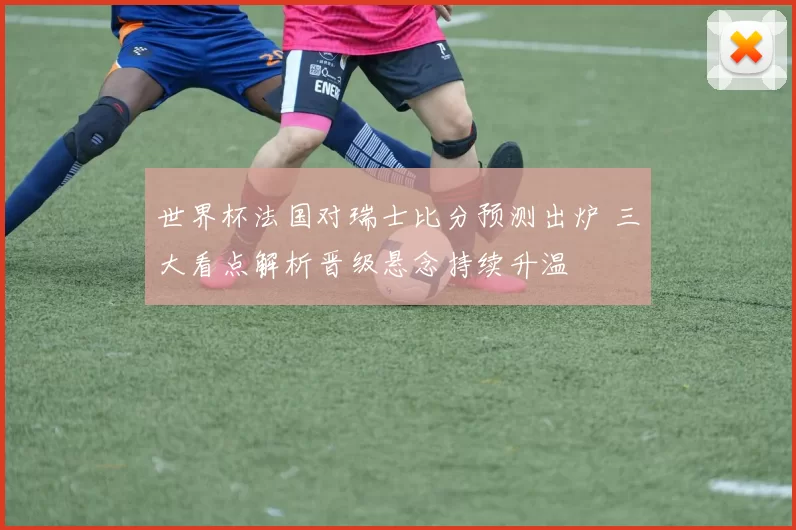 世界杯法国对瑞士比分预测出炉 三大看点解析晋级悬念持续升温