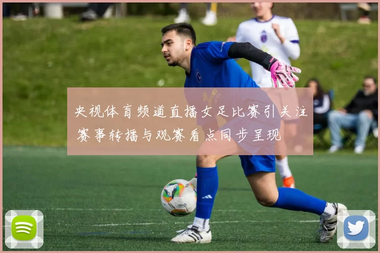 央视体育频道直播女足比赛引关注 赛事转播与观赛看点同步呈现