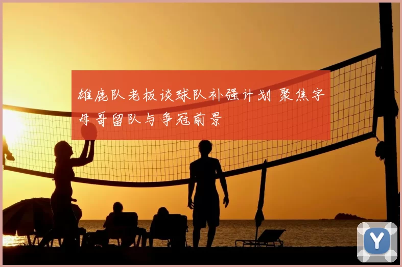 雄鹿队老板谈球队补强计划 聚焦字母哥留队与争冠前景