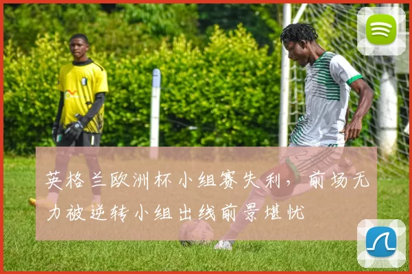 英格兰欧洲杯小组赛失利，前场无力被逆转小组出线前景堪忧