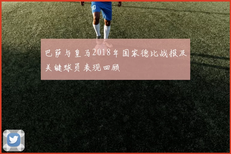 巴萨与皇马2018年国家德比战报及关键球员表现回顾