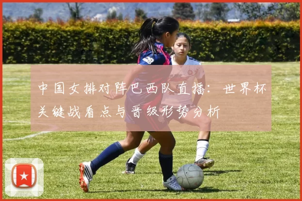 中国女排对阵巴西队直播：世界杯关键战看点与晋级形势分析