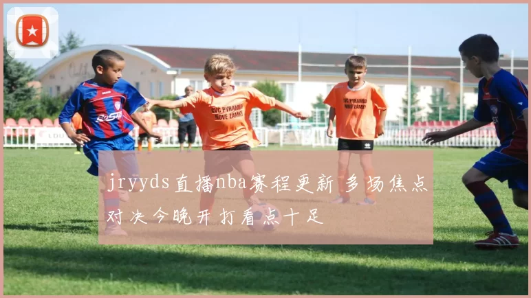 jryyds直播nba赛程更新 多场焦点对决今晚开打看点十足