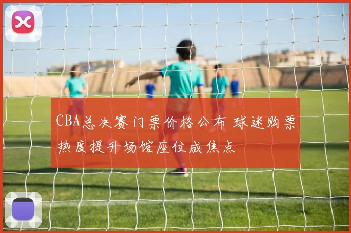 CBA总决赛门票价格公布 球迷购票热度提升场馆座位成焦点