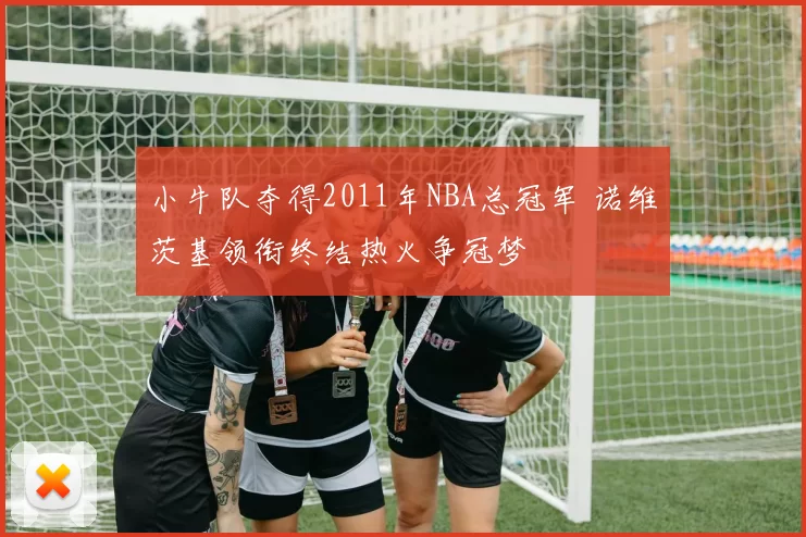 小牛队夺得2011年NBA总冠军 诺维茨基领衔终结热火争冠梦