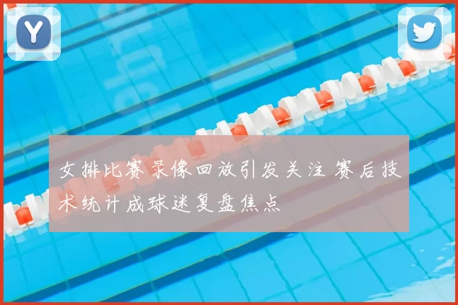 女排比赛录像回放引发关注 赛后技术统计成球迷复盘焦点