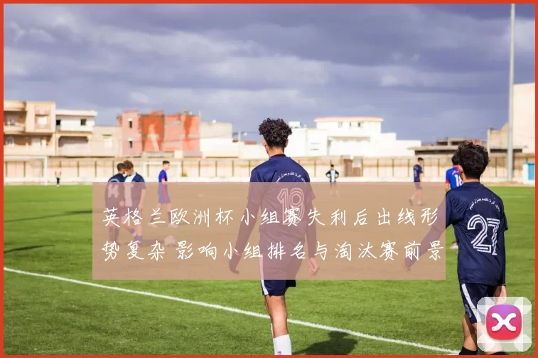 英格兰欧洲杯小组赛失利后出线形势复杂 影响小组排名与淘汰赛前景