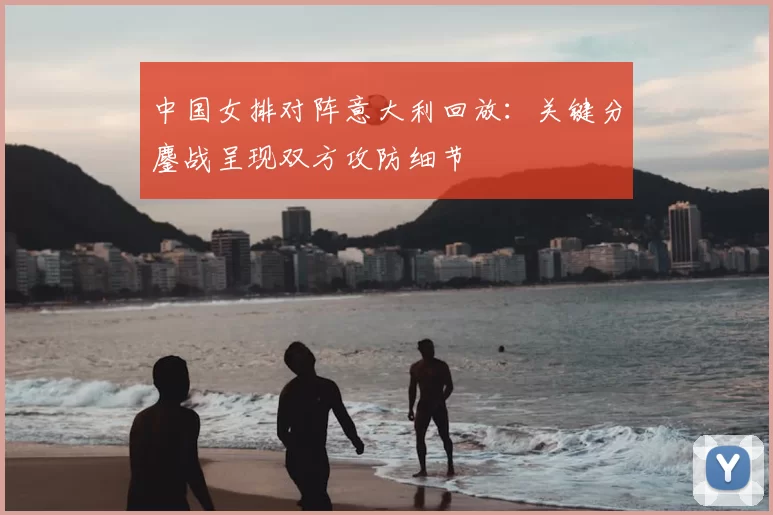 中国女排对阵意大利回放：关键分鏖战呈现双方攻防细节