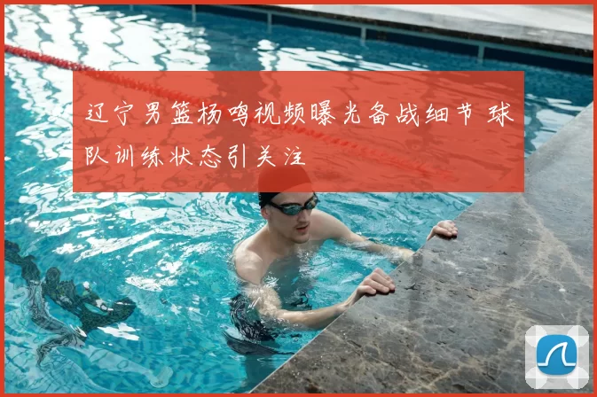 辽宁男篮杨鸣视频曝光备战细节 球队训练状态引关注