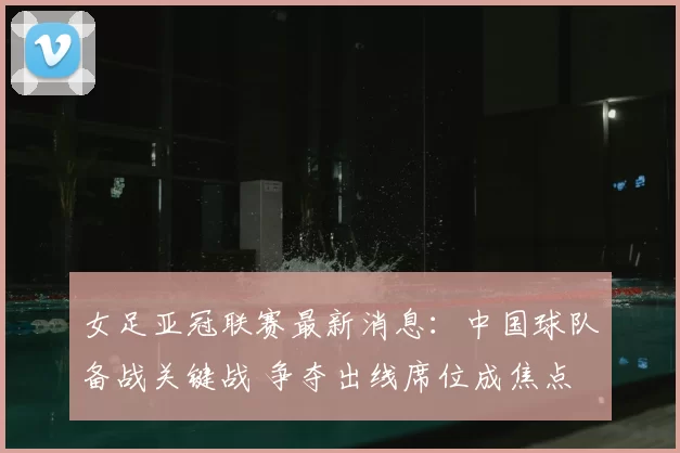 女足亚冠联赛最新消息：中国球队备战关键战 争夺出线席位成焦点