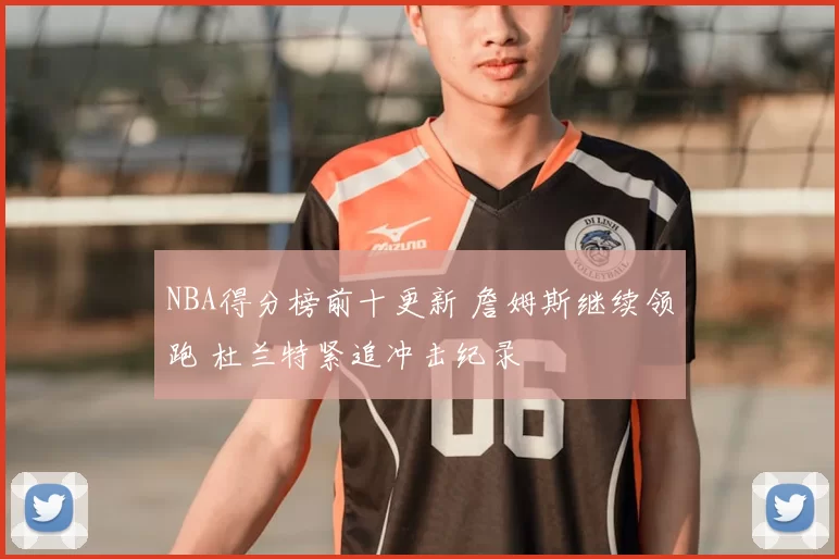 NBA得分榜前十更新 詹姆斯继续领跑 杜兰特紧追冲击纪录