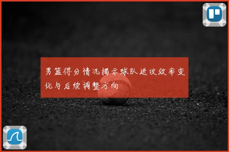 男篮得分情况揭示球队进攻效率变化与后续调整方向