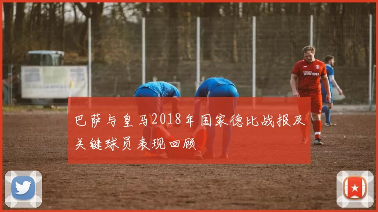巴萨与皇马2018年国家德比战报及关键球员表现回顾
