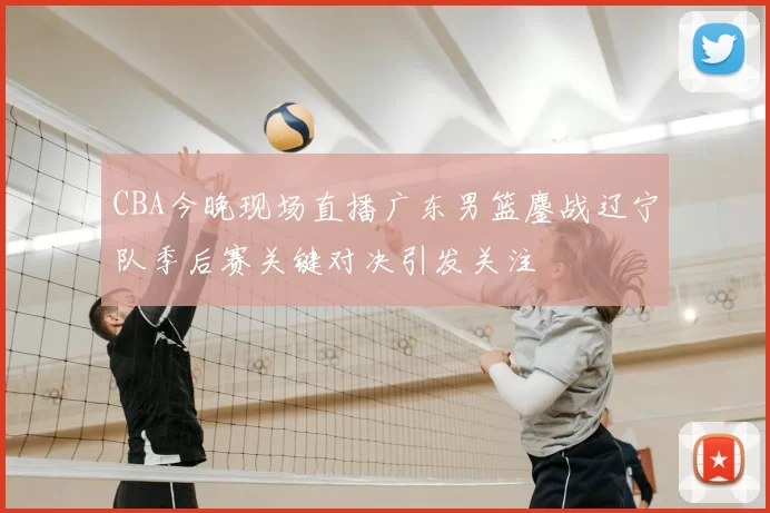 CBA今晚现场直播广东男篮鏖战辽宁队季后赛关键对决引发关注