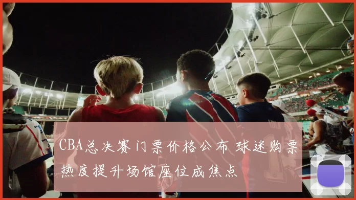 CBA总决赛门票价格公布 球迷购票热度提升场馆座位成焦点