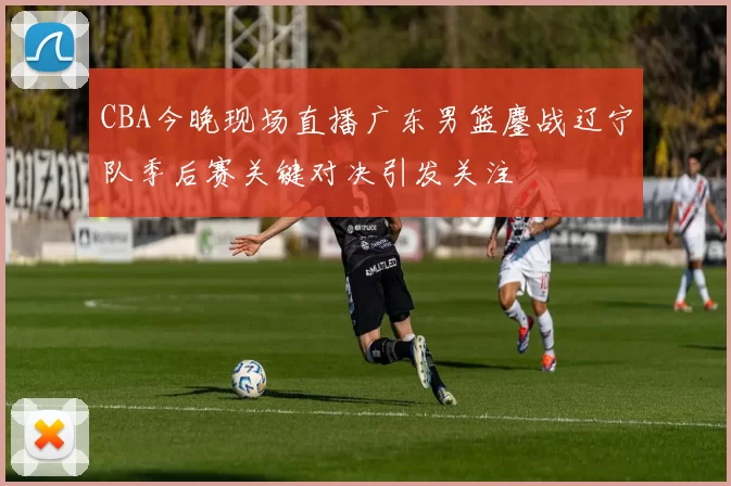 CBA今晚现场直播广东男篮鏖战辽宁队季后赛关键对决引发关注