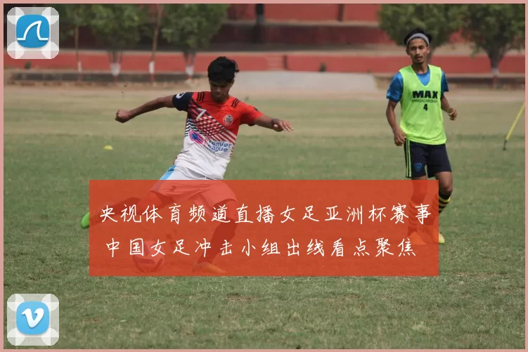央视体育频道直播女足亚洲杯赛事 中国女足冲击小组出线看点聚焦