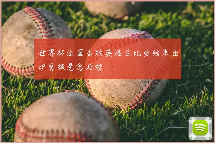 世界杯法国击败英格兰比分结果出炉晋级悬念延续