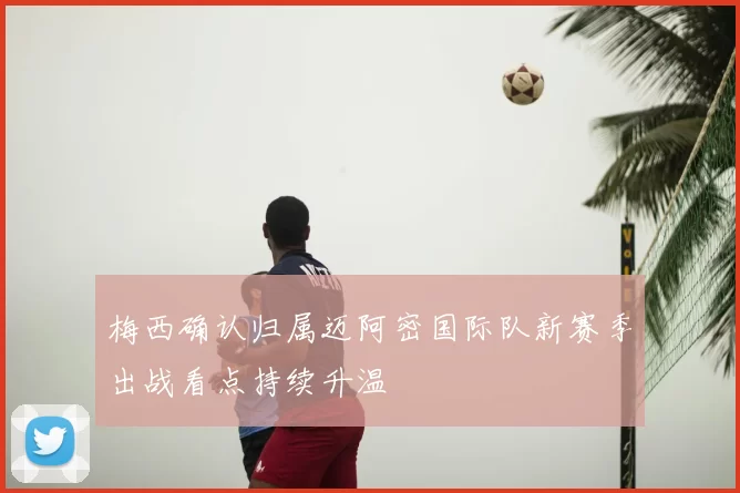 梅西确认归属迈阿密国际队新赛季出战看点持续升温