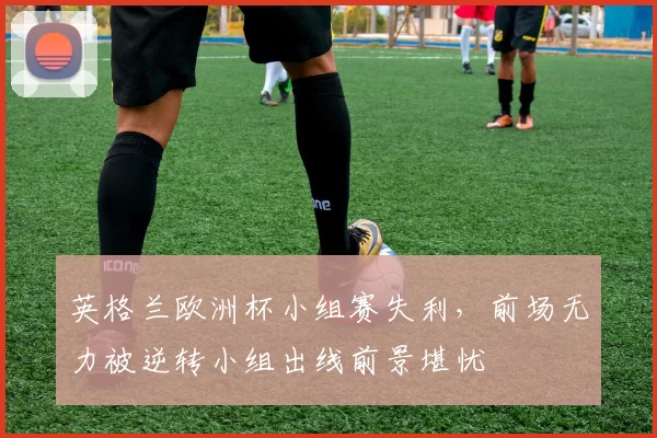 英格兰欧洲杯小组赛失利，前场无力被逆转小组出线前景堪忧