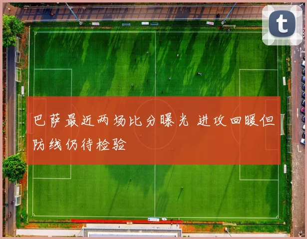 巴萨最近两场比分曝光 进攻回暖但防线仍待检验