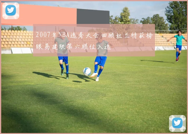2007年NBA选秀大会回顾杜兰特获榜眼易建联第六顺位入选