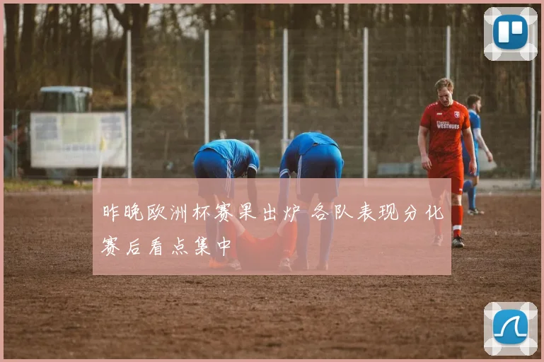 昨晚欧洲杯赛果出炉 各队表现分化赛后看点集中
