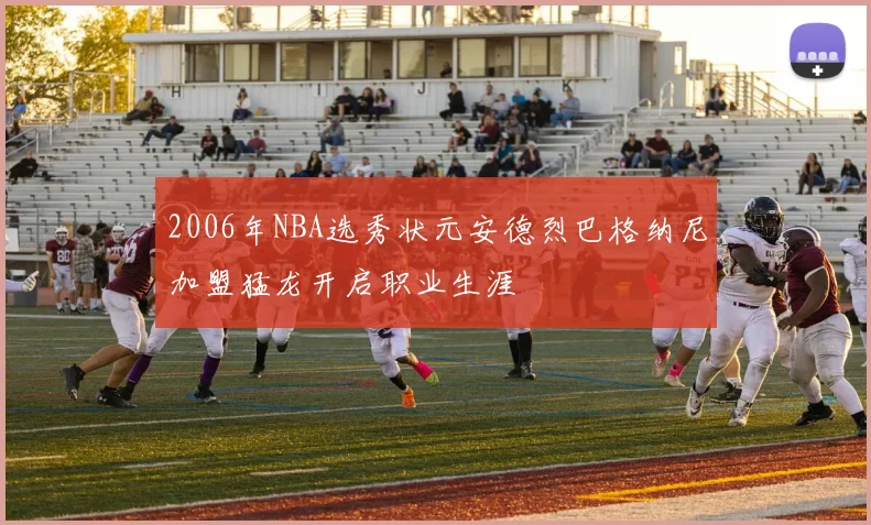 2006年NBA选秀状元安德烈巴格纳尼加盟猛龙开启职业生涯