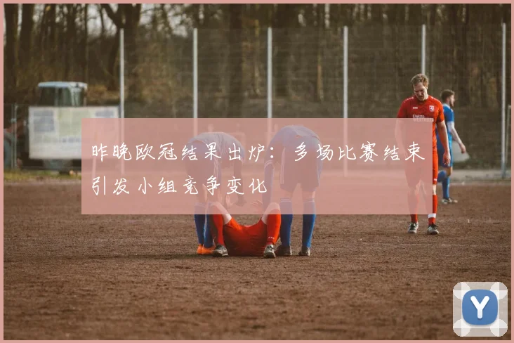 昨晚欧冠结果出炉：多场比赛结束引发小组竞争变化