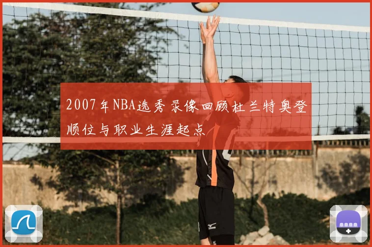 2007年NBA选秀录像回顾杜兰特奥登顺位与职业生涯起点